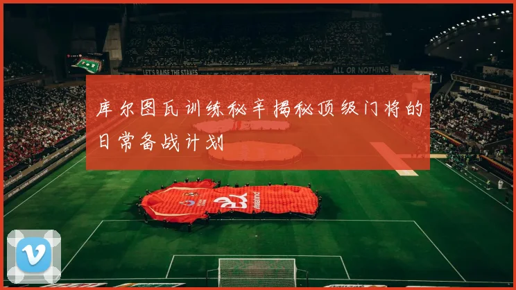 库尔图瓦训练秘辛揭秘顶级门将的日常备战计划