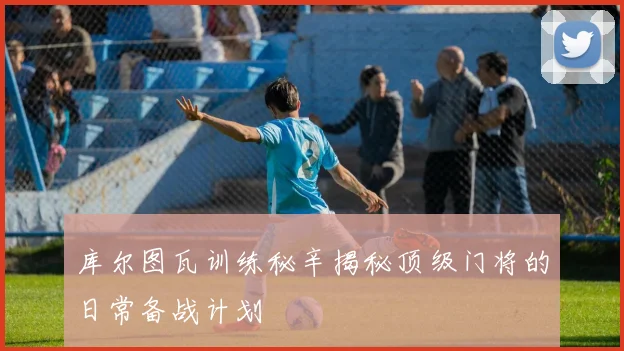 库尔图瓦训练秘辛揭秘顶级门将的日常备战计划