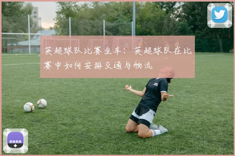 英超球队比赛坐车：英超球队在比赛中如何安排交通与物流
